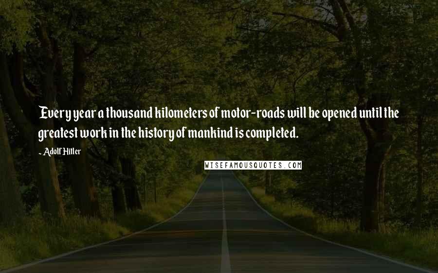 Adolf Hitler Quotes: Every year a thousand kilometers of motor-roads will be opened until the greatest work in the history of mankind is completed.