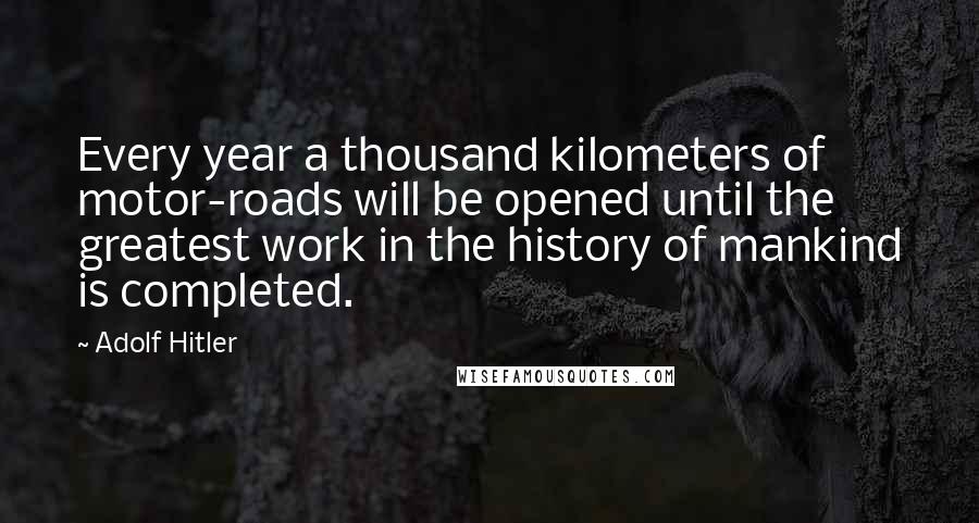 Adolf Hitler Quotes: Every year a thousand kilometers of motor-roads will be opened until the greatest work in the history of mankind is completed.