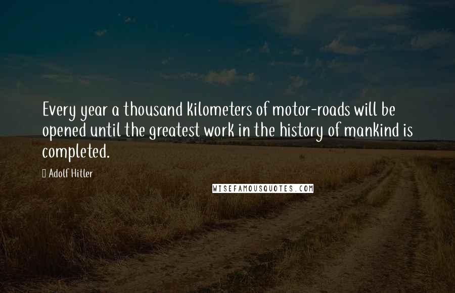 Adolf Hitler Quotes: Every year a thousand kilometers of motor-roads will be opened until the greatest work in the history of mankind is completed.