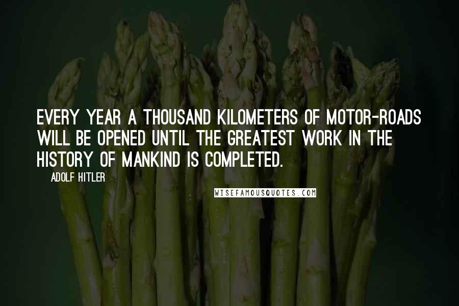 Adolf Hitler Quotes: Every year a thousand kilometers of motor-roads will be opened until the greatest work in the history of mankind is completed.