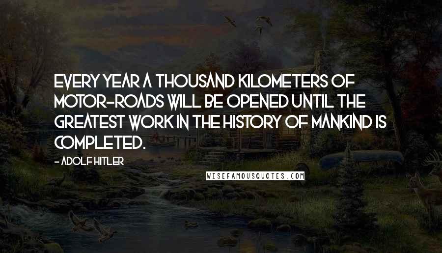 Adolf Hitler Quotes: Every year a thousand kilometers of motor-roads will be opened until the greatest work in the history of mankind is completed.