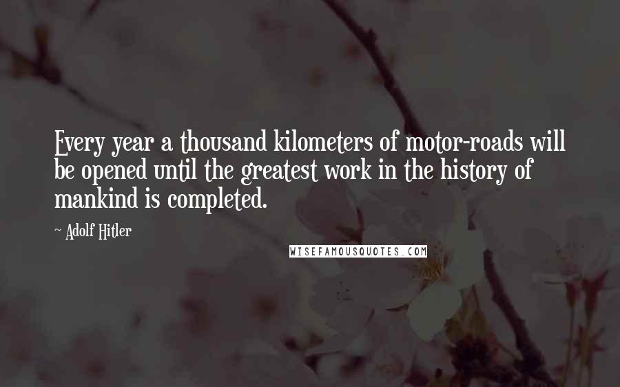 Adolf Hitler Quotes: Every year a thousand kilometers of motor-roads will be opened until the greatest work in the history of mankind is completed.