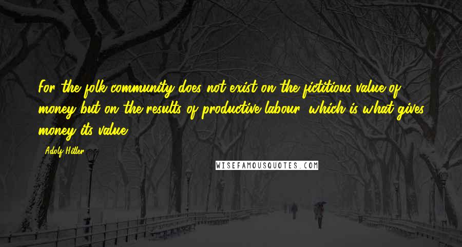 Adolf Hitler Quotes: For the folk-community does not exist on the fictitious value of money but on the results of productive labour, which is what gives money its value.