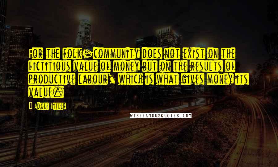 Adolf Hitler Quotes: For the folk-community does not exist on the fictitious value of money but on the results of productive labour, which is what gives money its value.
