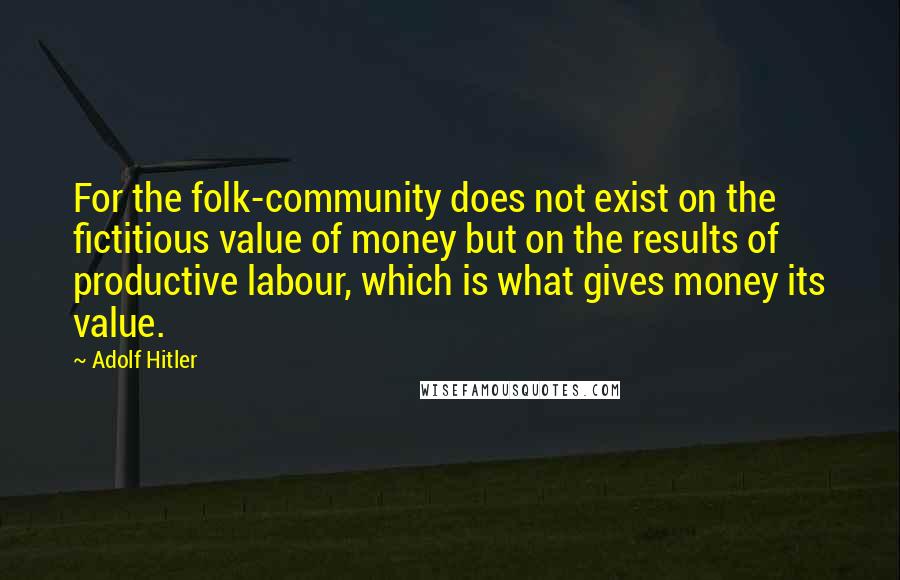 Adolf Hitler Quotes: For the folk-community does not exist on the fictitious value of money but on the results of productive labour, which is what gives money its value.