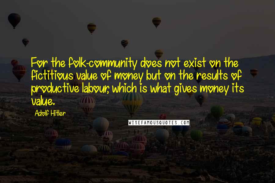 Adolf Hitler Quotes: For the folk-community does not exist on the fictitious value of money but on the results of productive labour, which is what gives money its value.