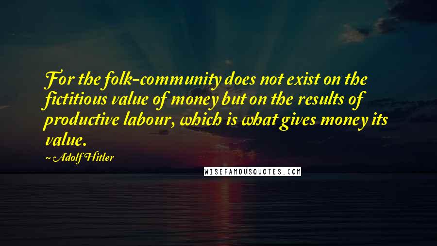 Adolf Hitler Quotes: For the folk-community does not exist on the fictitious value of money but on the results of productive labour, which is what gives money its value.