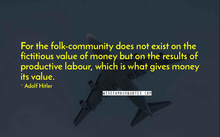 Adolf Hitler Quotes: For the folk-community does not exist on the fictitious value of money but on the results of productive labour, which is what gives money its value.