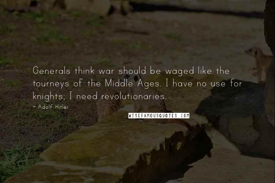 Adolf Hitler Quotes: Generals think war should be waged like the tourneys of the Middle Ages. I have no use for knights; I need revolutionaries.