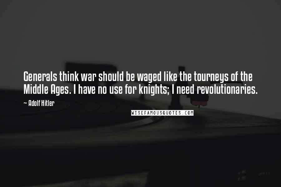 Adolf Hitler Quotes: Generals think war should be waged like the tourneys of the Middle Ages. I have no use for knights; I need revolutionaries.