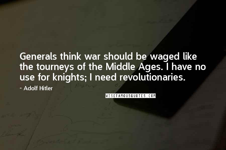 Adolf Hitler Quotes: Generals think war should be waged like the tourneys of the Middle Ages. I have no use for knights; I need revolutionaries.