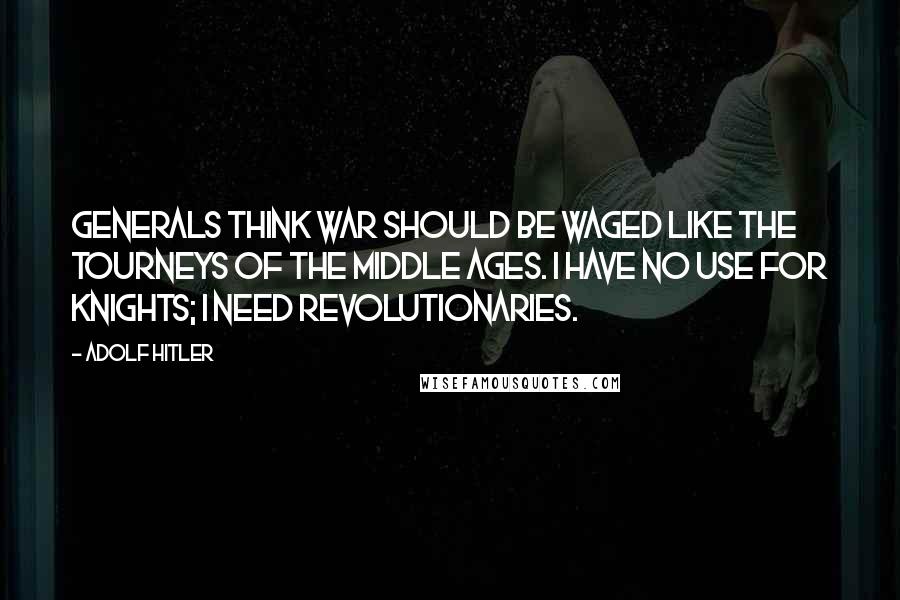 Adolf Hitler Quotes: Generals think war should be waged like the tourneys of the Middle Ages. I have no use for knights; I need revolutionaries.