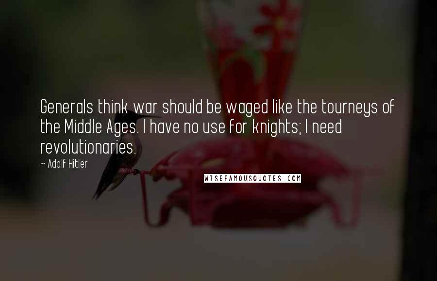 Adolf Hitler Quotes: Generals think war should be waged like the tourneys of the Middle Ages. I have no use for knights; I need revolutionaries.
