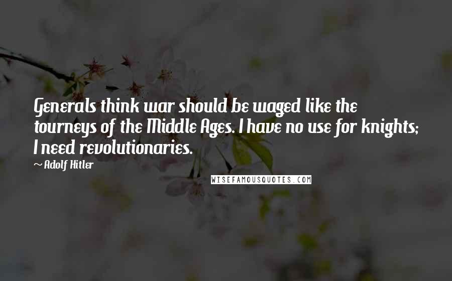 Adolf Hitler Quotes: Generals think war should be waged like the tourneys of the Middle Ages. I have no use for knights; I need revolutionaries.