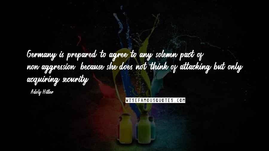 Adolf Hitler Quotes: Germany is prepared to agree to any solemn pact of non-aggression, because she does not think of attacking but only acquiring security.