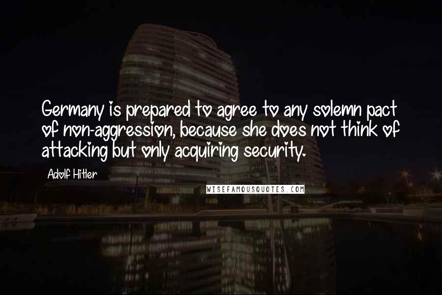 Adolf Hitler Quotes: Germany is prepared to agree to any solemn pact of non-aggression, because she does not think of attacking but only acquiring security.