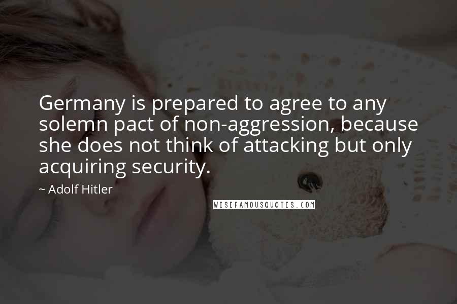 Adolf Hitler Quotes: Germany is prepared to agree to any solemn pact of non-aggression, because she does not think of attacking but only acquiring security.