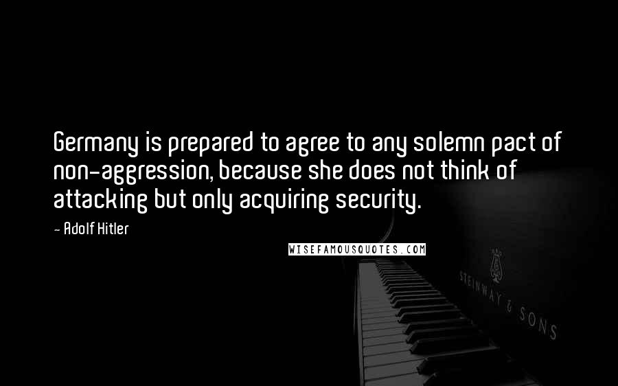 Adolf Hitler Quotes: Germany is prepared to agree to any solemn pact of non-aggression, because she does not think of attacking but only acquiring security.