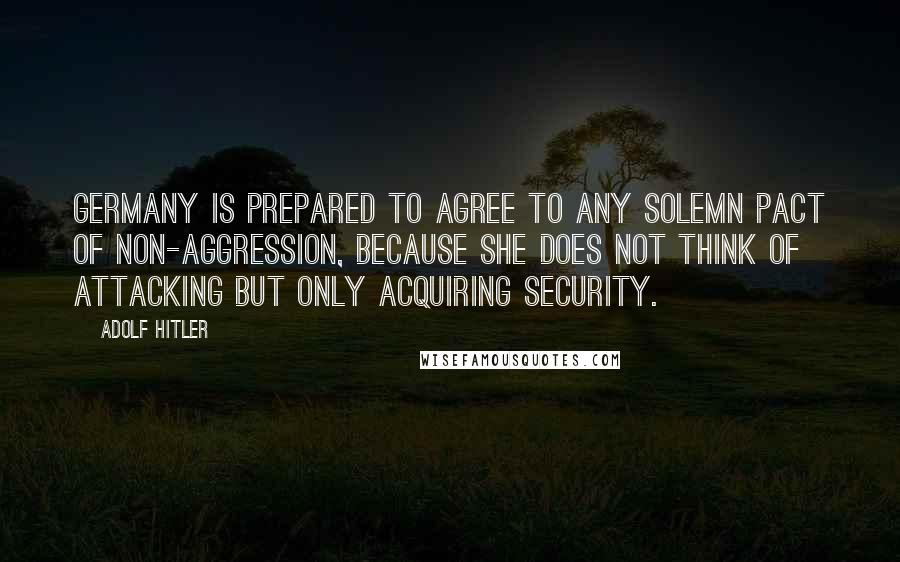 Adolf Hitler Quotes: Germany is prepared to agree to any solemn pact of non-aggression, because she does not think of attacking but only acquiring security.