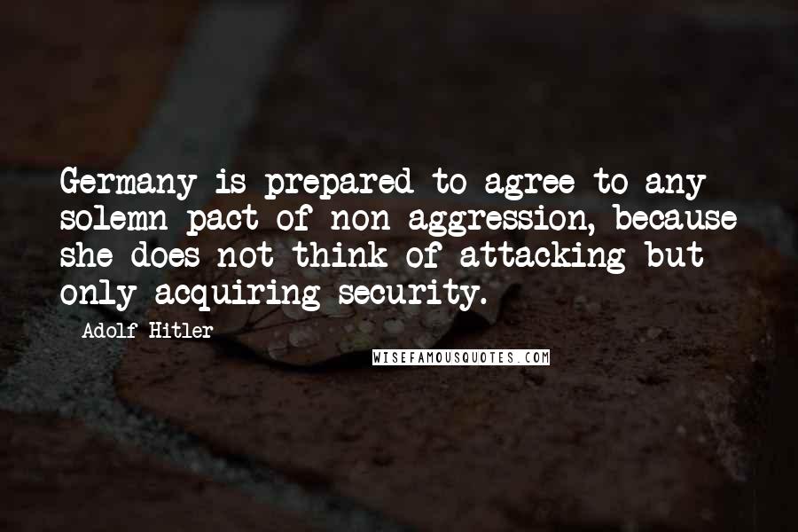 Adolf Hitler Quotes: Germany is prepared to agree to any solemn pact of non-aggression, because she does not think of attacking but only acquiring security.