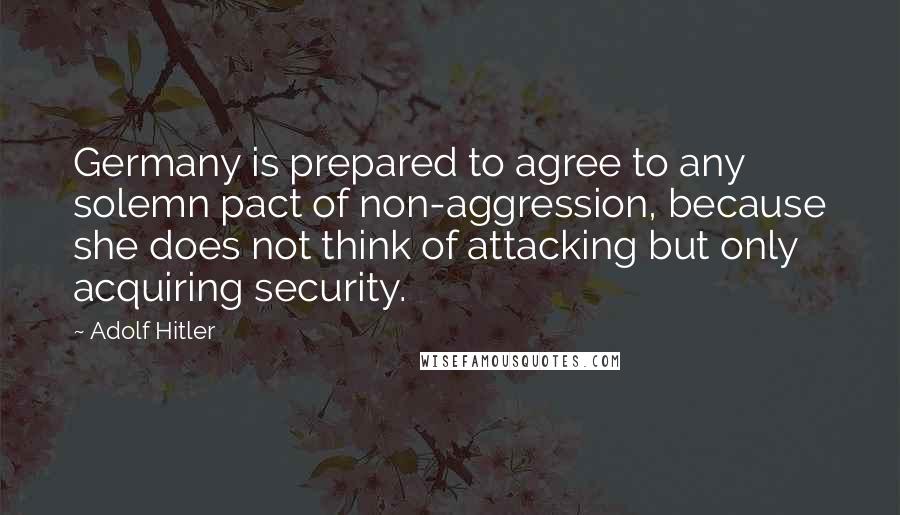 Adolf Hitler Quotes: Germany is prepared to agree to any solemn pact of non-aggression, because she does not think of attacking but only acquiring security.