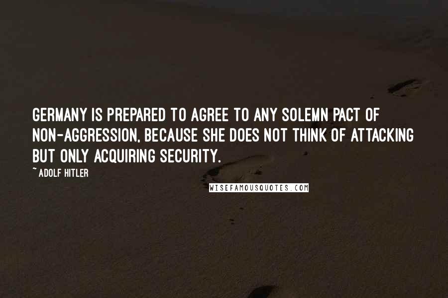 Adolf Hitler Quotes: Germany is prepared to agree to any solemn pact of non-aggression, because she does not think of attacking but only acquiring security.