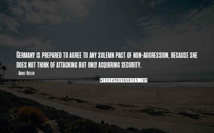 Adolf Hitler Quotes: Germany is prepared to agree to any solemn pact of non-aggression, because she does not think of attacking but only acquiring security.