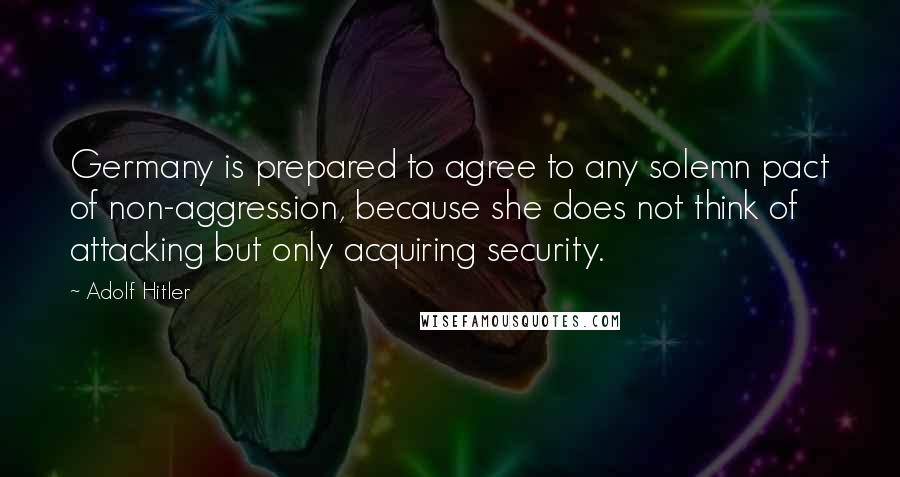 Adolf Hitler Quotes: Germany is prepared to agree to any solemn pact of non-aggression, because she does not think of attacking but only acquiring security.