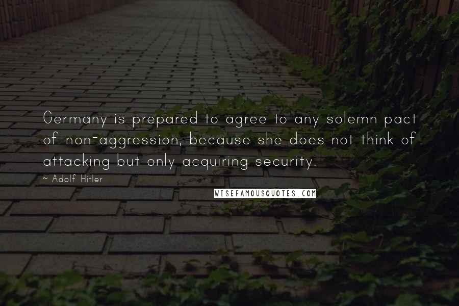 Adolf Hitler Quotes: Germany is prepared to agree to any solemn pact of non-aggression, because she does not think of attacking but only acquiring security.