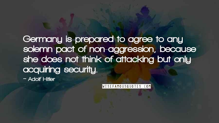 Adolf Hitler Quotes: Germany is prepared to agree to any solemn pact of non-aggression, because she does not think of attacking but only acquiring security.