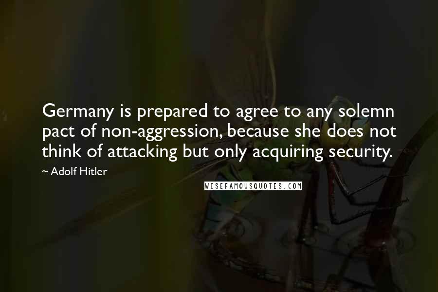 Adolf Hitler Quotes: Germany is prepared to agree to any solemn pact of non-aggression, because she does not think of attacking but only acquiring security.