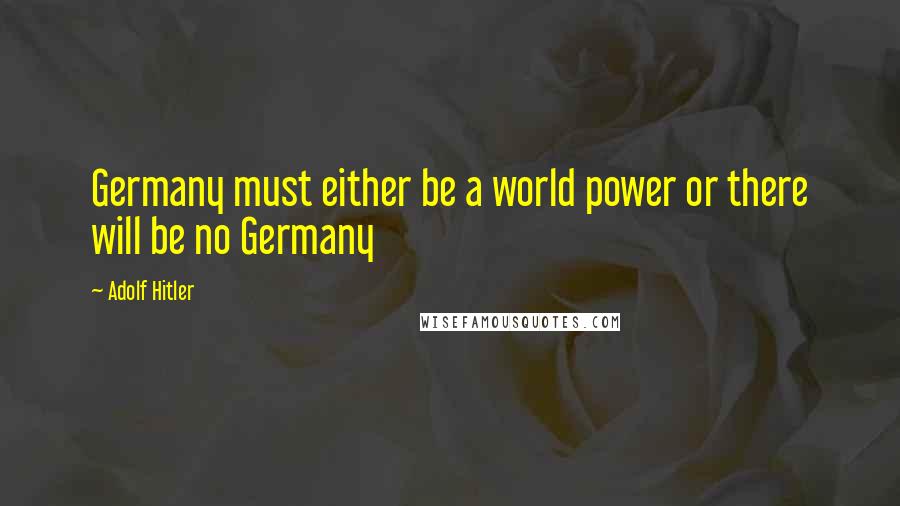 Adolf Hitler Quotes: Germany must either be a world power or there will be no Germany