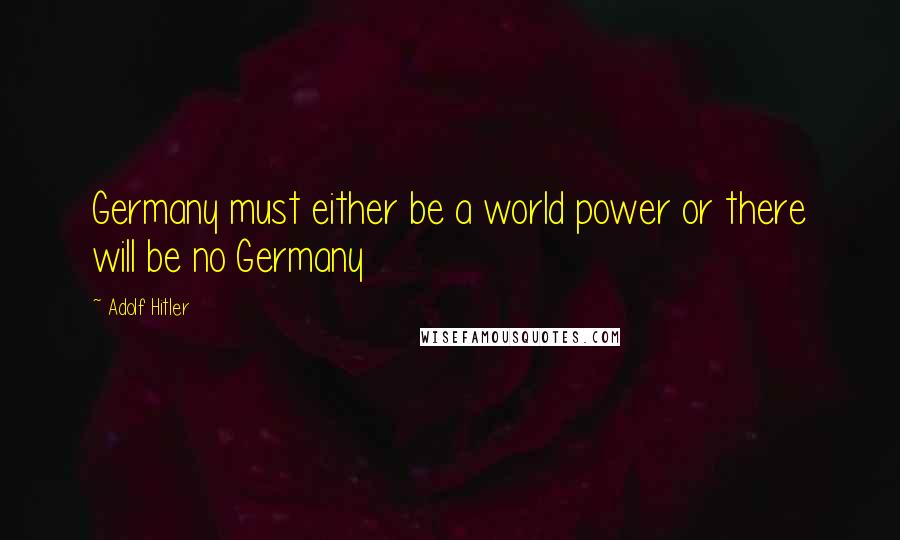 Adolf Hitler Quotes: Germany must either be a world power or there will be no Germany