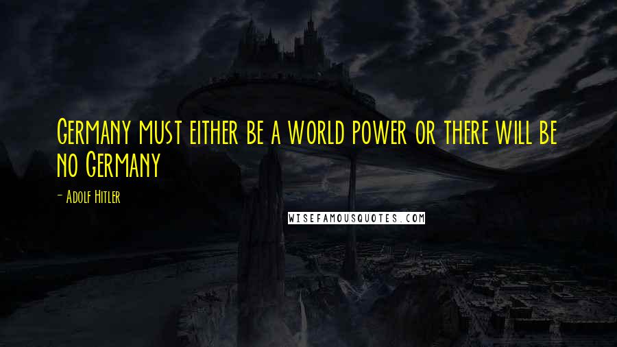 Adolf Hitler Quotes: Germany must either be a world power or there will be no Germany