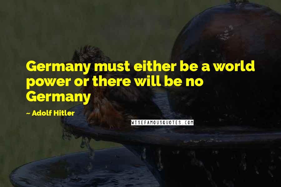 Adolf Hitler Quotes: Germany must either be a world power or there will be no Germany