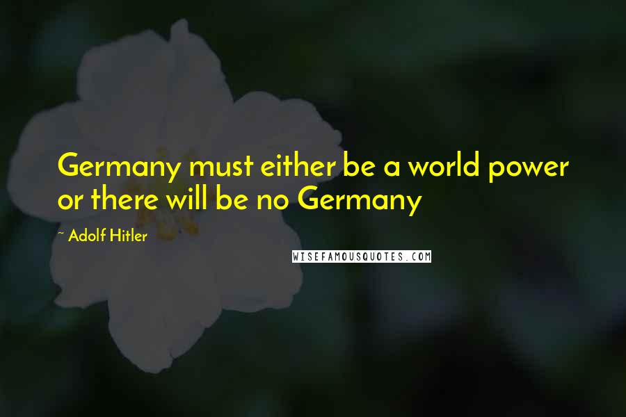 Adolf Hitler Quotes: Germany must either be a world power or there will be no Germany