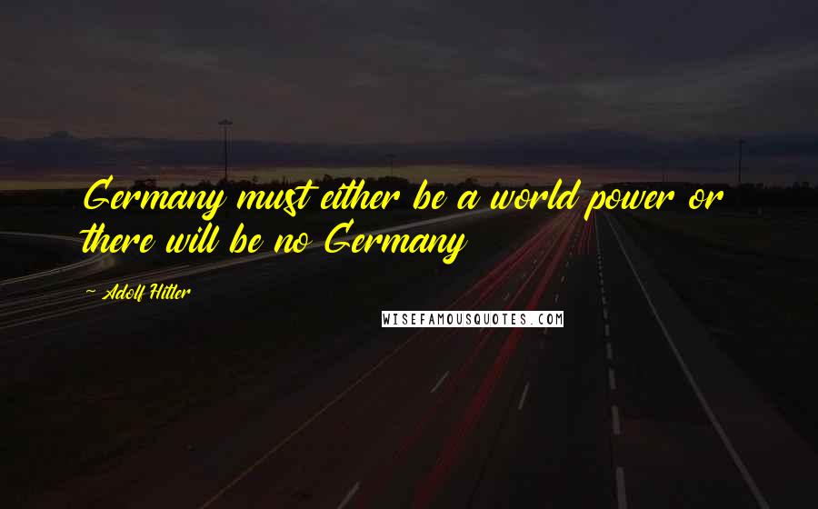 Adolf Hitler Quotes: Germany must either be a world power or there will be no Germany