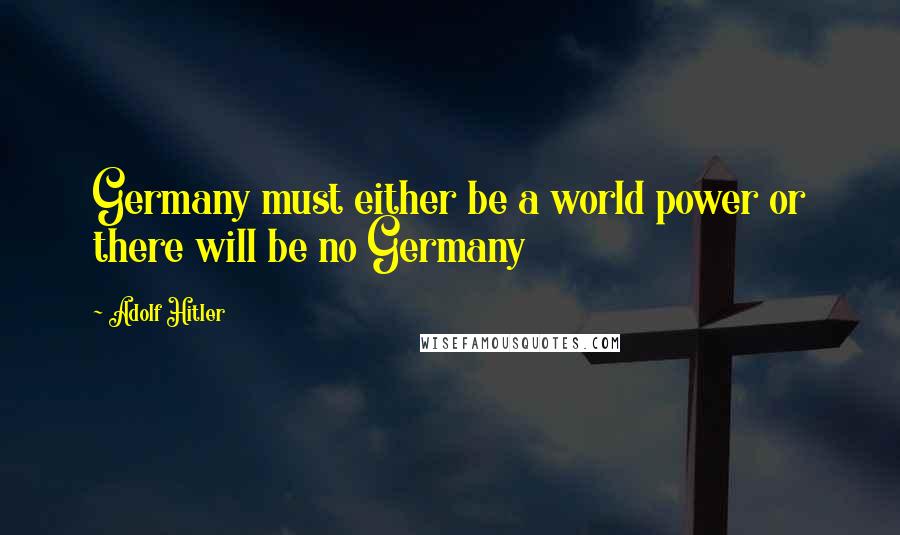 Adolf Hitler Quotes: Germany must either be a world power or there will be no Germany