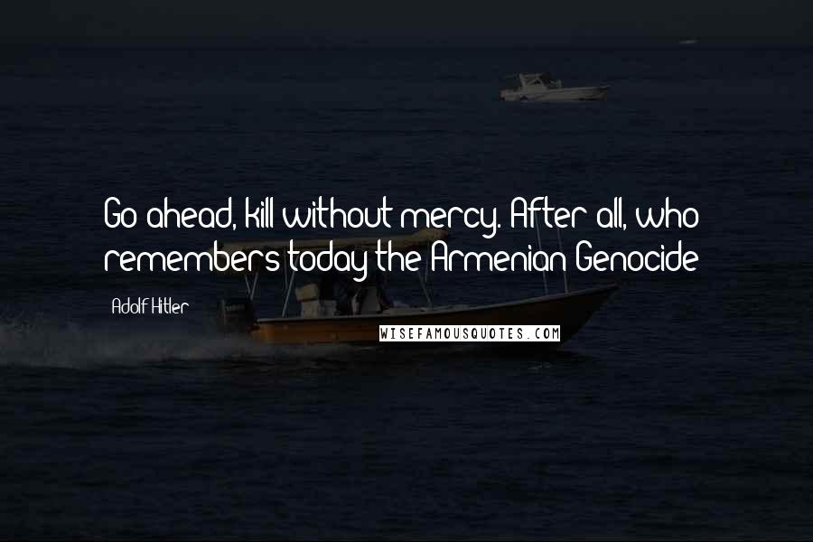 Adolf Hitler Quotes: Go ahead, kill without mercy. After all, who remembers today the Armenian Genocide?