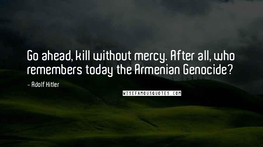 Adolf Hitler Quotes: Go ahead, kill without mercy. After all, who remembers today the Armenian Genocide?