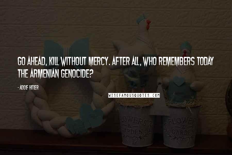 Adolf Hitler Quotes: Go ahead, kill without mercy. After all, who remembers today the Armenian Genocide?
