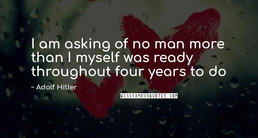 Adolf Hitler Quotes: I am asking of no man more than I myself was ready throughout four years to do