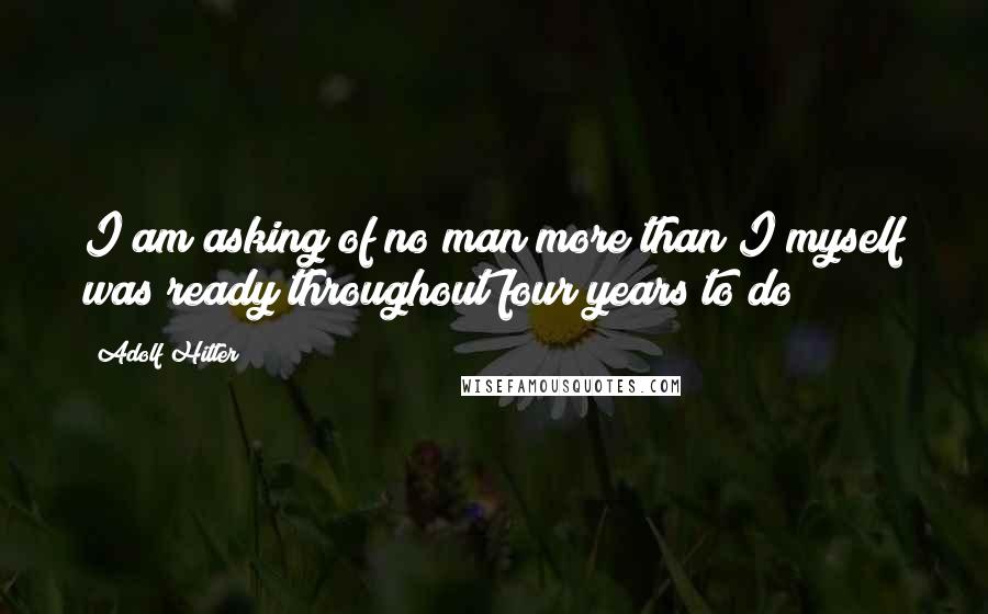 Adolf Hitler Quotes: I am asking of no man more than I myself was ready throughout four years to do