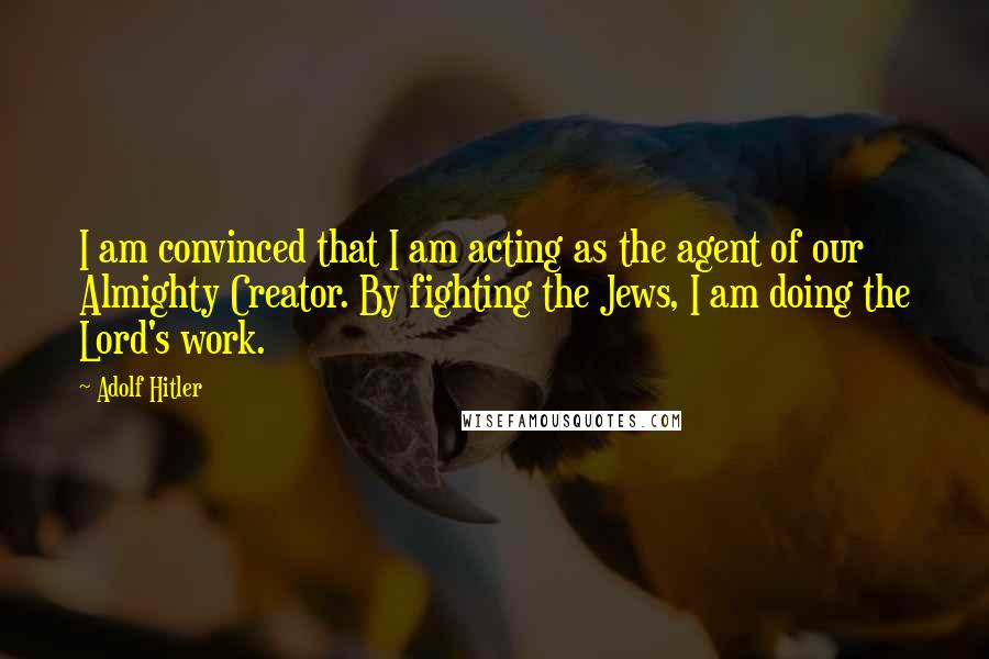 Adolf Hitler Quotes: I am convinced that I am acting as the agent of our Almighty Creator. By fighting the Jews, I am doing the Lord's work.