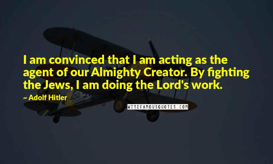 Adolf Hitler Quotes: I am convinced that I am acting as the agent of our Almighty Creator. By fighting the Jews, I am doing the Lord's work.