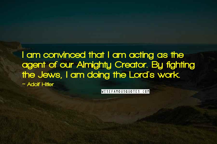 Adolf Hitler Quotes: I am convinced that I am acting as the agent of our Almighty Creator. By fighting the Jews, I am doing the Lord's work.