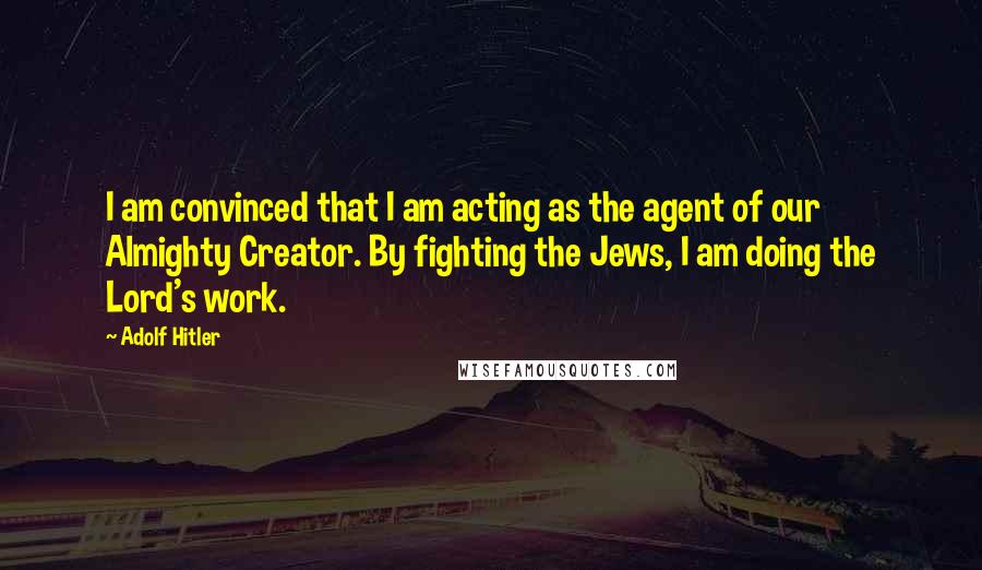 Adolf Hitler Quotes: I am convinced that I am acting as the agent of our Almighty Creator. By fighting the Jews, I am doing the Lord's work.