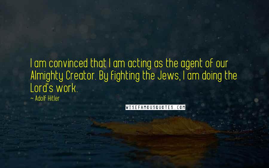 Adolf Hitler Quotes: I am convinced that I am acting as the agent of our Almighty Creator. By fighting the Jews, I am doing the Lord's work.