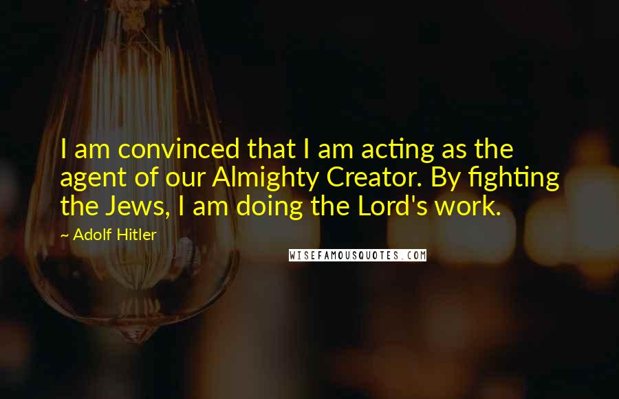 Adolf Hitler Quotes: I am convinced that I am acting as the agent of our Almighty Creator. By fighting the Jews, I am doing the Lord's work.