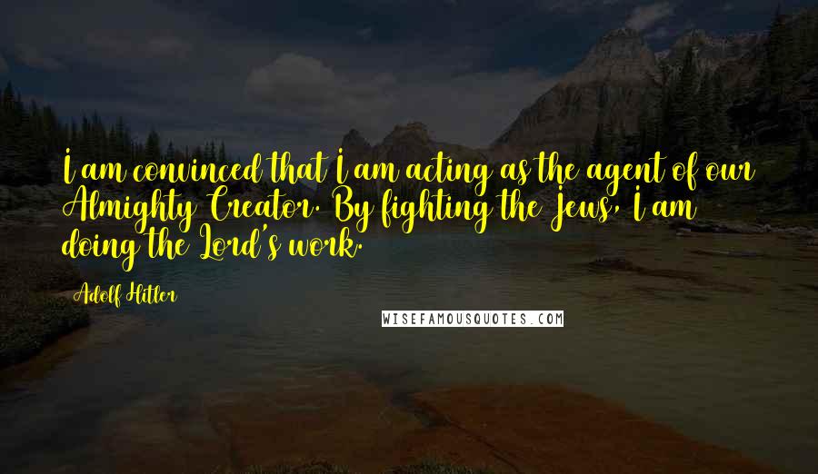 Adolf Hitler Quotes: I am convinced that I am acting as the agent of our Almighty Creator. By fighting the Jews, I am doing the Lord's work.